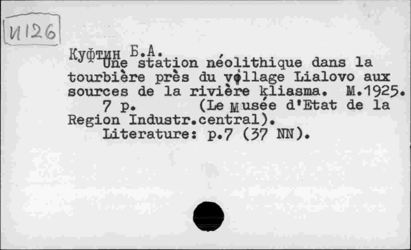 ﻿Куф^І
^station néolithique dans la tourbière près du village Lialovo aux sources de la rivière kliasma, M.1925.
7 p.	(Le Musée d*Etat de la
Region Industr.central).
Literature: p.7 (57 NN).